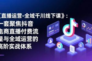 （17344期）《直播运营-全域千川线下课》：一套聚焦抖音电商直播付费流量与全域运营的高阶实战体系
